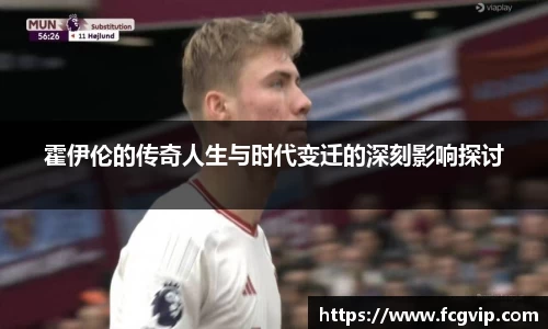 霍伊伦的传奇人生与时代变迁的深刻影响探讨